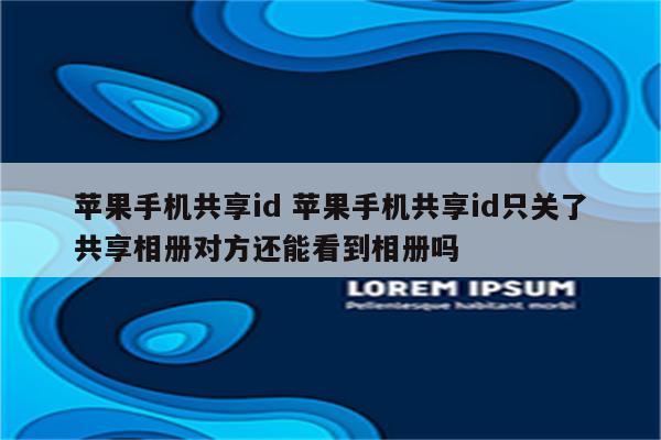 苹果手机共享id 苹果手机共享id只关了共享相册对方还能看到相册吗
