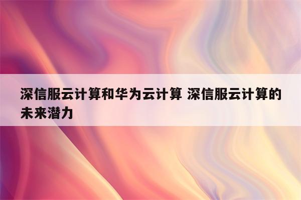 深信服云计算和华为云计算 深信服云计算的未来潜力