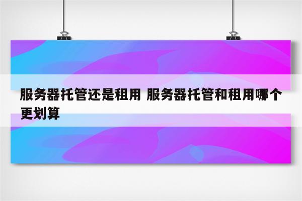 服务器托管还是租用 服务器托管和租用哪个更划算