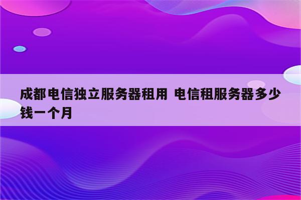 成都电信独立服务器租用 电信租服务器多少钱一个月