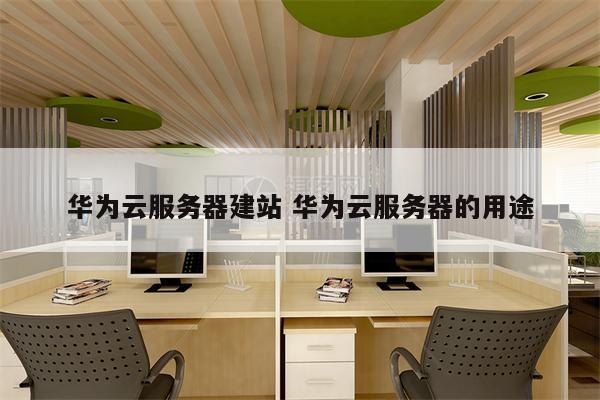 华为云服务器建站 华为云服务器的用途