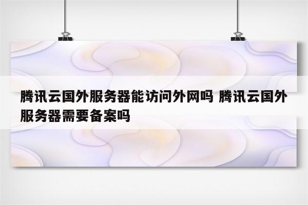 腾讯云国外服务器能访问外网吗 腾讯云国外服务器需要备案吗