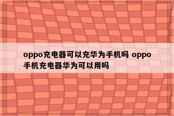 oppo充电器可以充华为手机吗 oppo手机充电器华为可以用吗