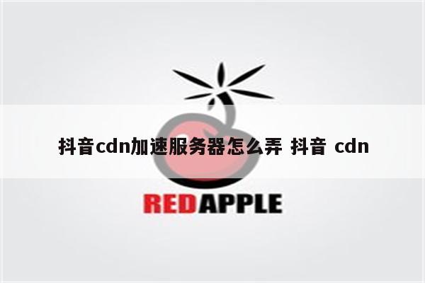 抖音cdn加速服务器怎么弄 抖音 cdn