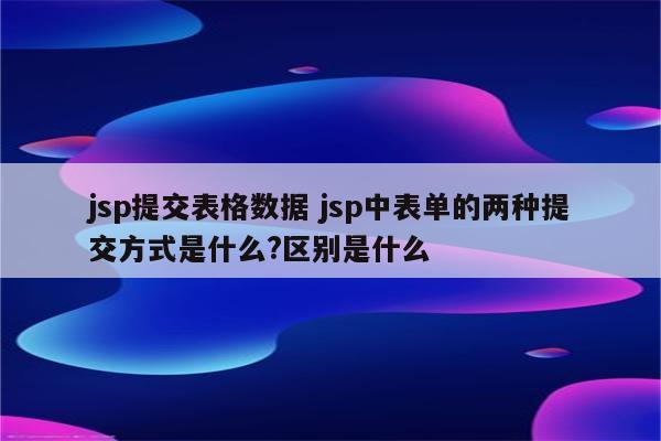 jsp提交表格数据 jsp中表单的两种提交方式是什么?区别是什么
