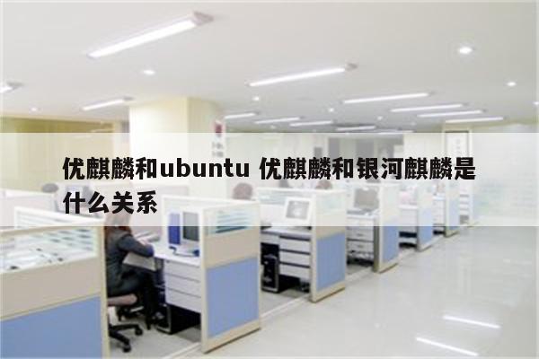 优麒麟和ubuntu 优麒麟和银河麒麟是什么关系