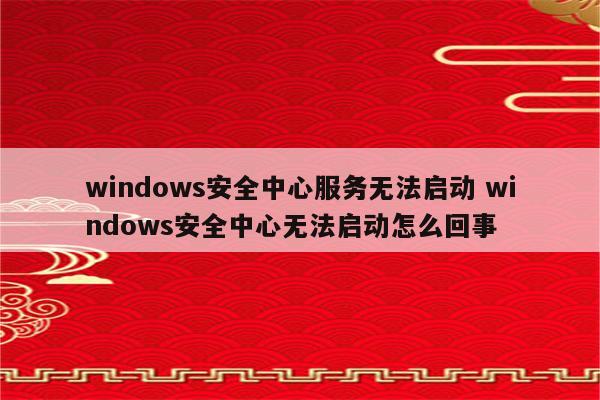 windows安全中心服务无法启动 windows安全中心无法启动怎么回事