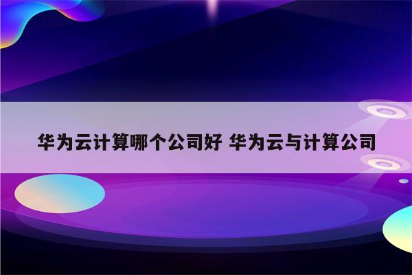 华为云计算哪个公司好 华为云与计算公司