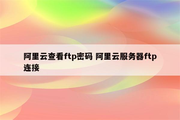阿里云查看ftp密码 阿里云服务器ftp连接