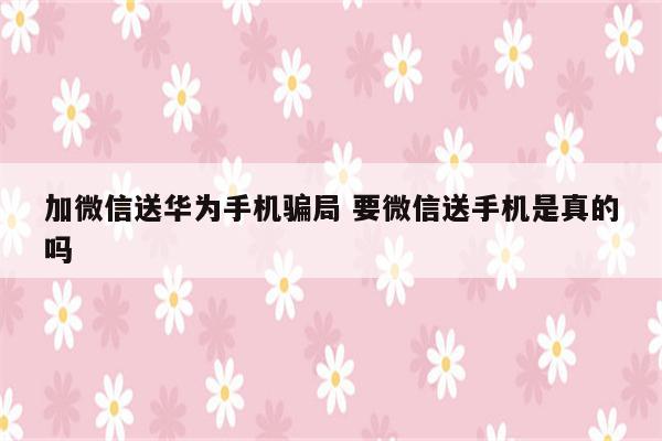 加微信送华为手机骗局 要微信送手机是真的吗