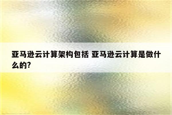 亚马逊云计算架构包括 亚马逊云计算是做什么的?