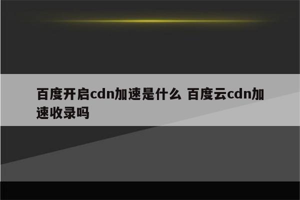 百度开启cdn加速是什么 百度云cdn加速收录吗
