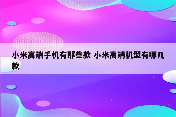 小米高端手机有那些款 小米高端机型有哪几款