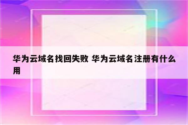 华为云域名找回失败 华为云域名注册有什么用
