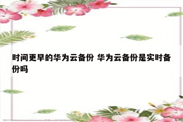 时间更早的华为云备份 华为云备份是实时备份吗