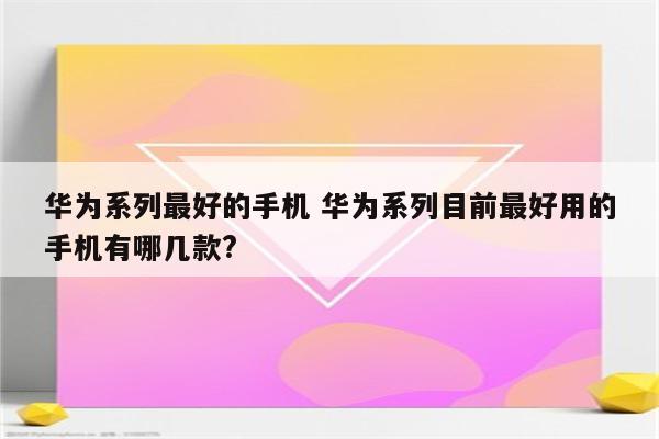 华为系列最好的手机 华为系列目前最好用的手机有哪几款?