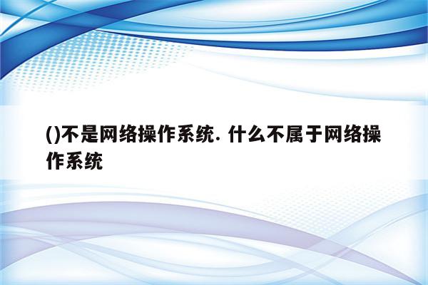 ()不是网络操作系统. 什么不属于网络操作系统