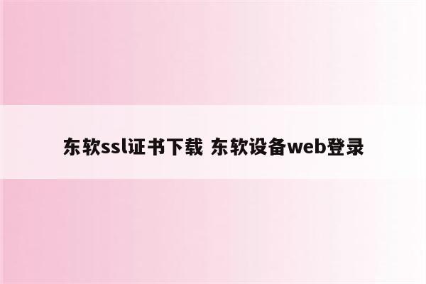 东软ssl证书下载 东软设备web登录