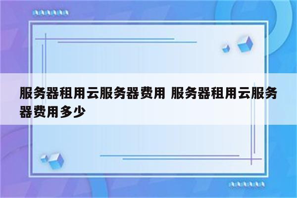 服务器租用云服务器费用 服务器租用云服务器费用多少