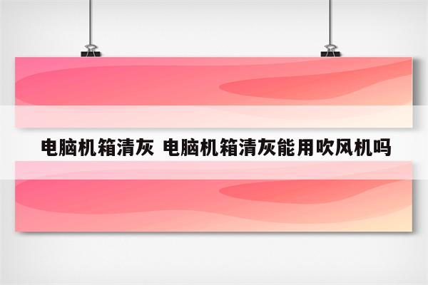 电脑机箱清灰 电脑机箱清灰能用吹风机吗
