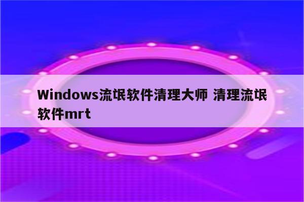 Windows流氓软件清理大师 清理流氓软件mrt