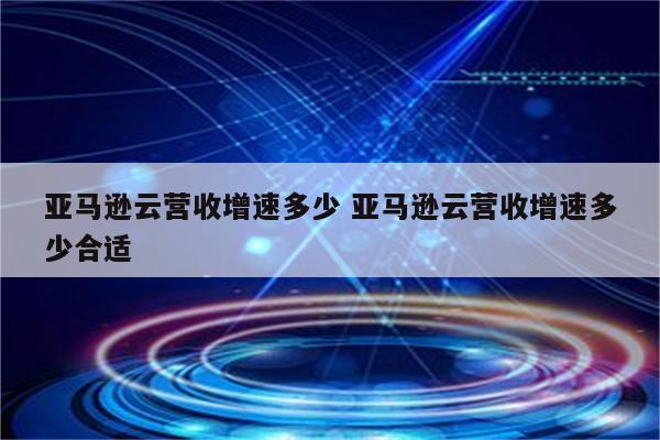 亚马逊云营收增速多少 亚马逊云营收增速多少合适