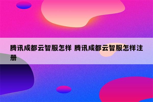 腾讯成都云智服怎样 腾讯成都云智服怎样注册