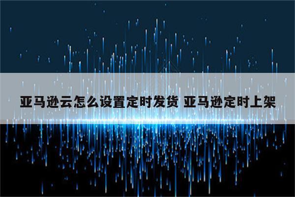 亚马逊云怎么设置定时发货 亚马逊定时上架