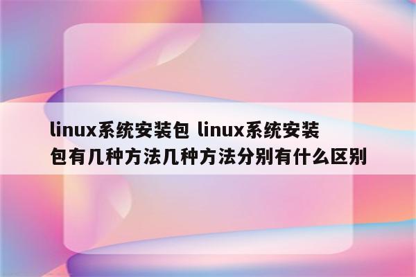 linux系统安装包 linux系统安装包有几种方法几种方法分别有什么区别