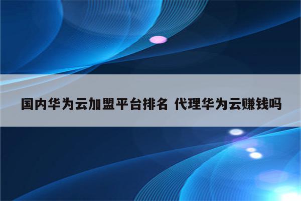 国内华为云加盟平台排名 代理华为云赚钱吗